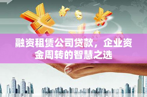 沧县融资租赁公司贷款，企业资金周转的智慧之选
