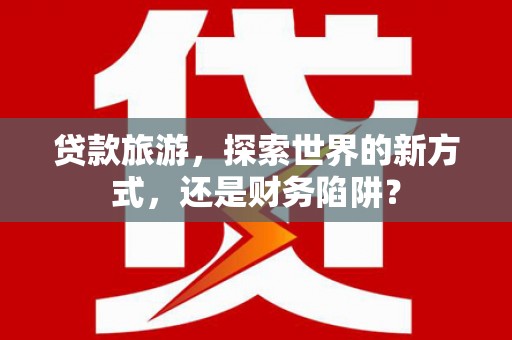 清丰贷款旅游，探索世界的新方式，还是财务陷阱？