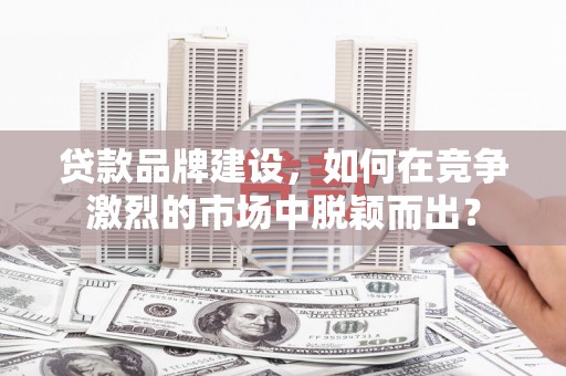 黄山贷款品牌建设，如何在竞争激烈的市场中脱颖而出？